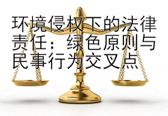 环境侵权下的法律责任：绿色原则与民事行为交叉点