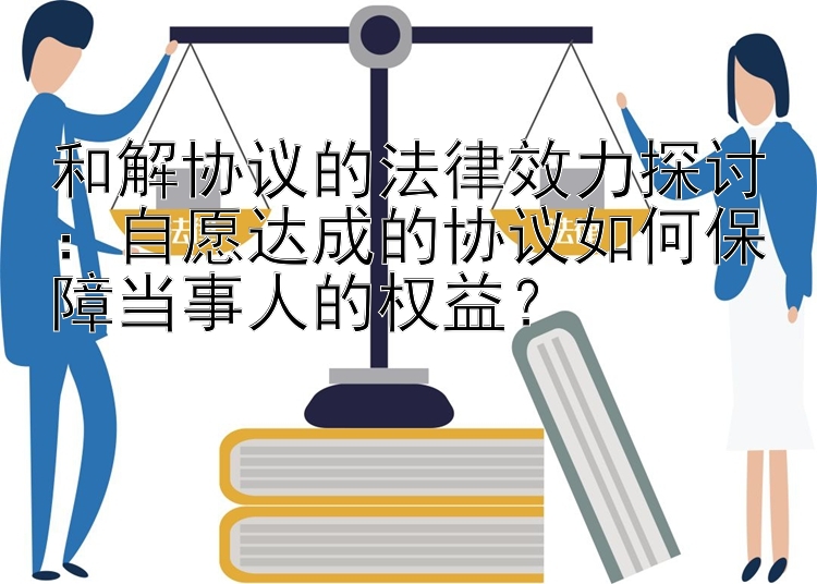 和解协议的法律效力探讨：自愿达成的协议如何保障当事人的权益？