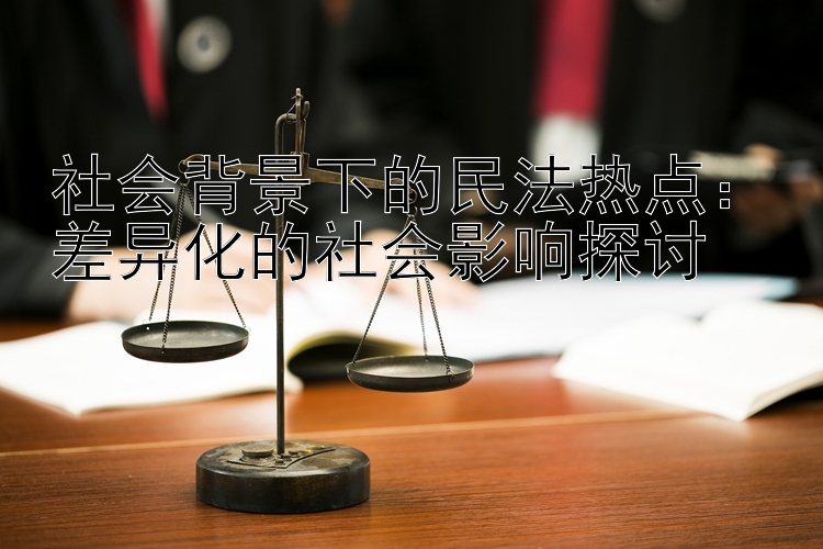 社会背景下的民法热点：差异化的社会影响探讨