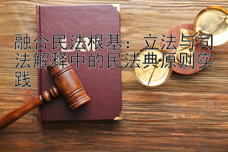 融合民法根基：立法与司法解释中的民法典原则实践