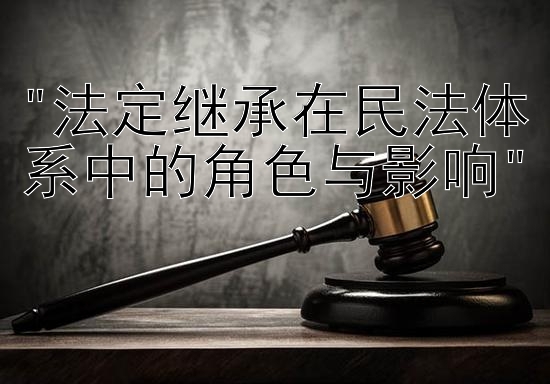 法定继承在民法体系中的角色与影响