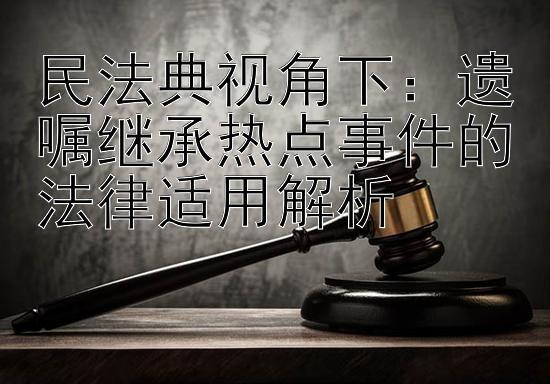 民法典视角下：遗嘱继承热点事件的法律适用解析