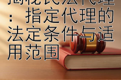 揭秘民法代理：指定代理的法定条件与适用范围