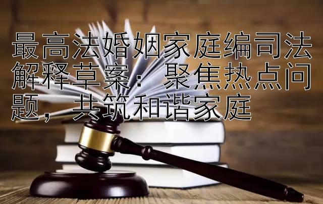 最高法婚姻家庭编司法解释草案：聚焦热点问题，共筑和谐家庭