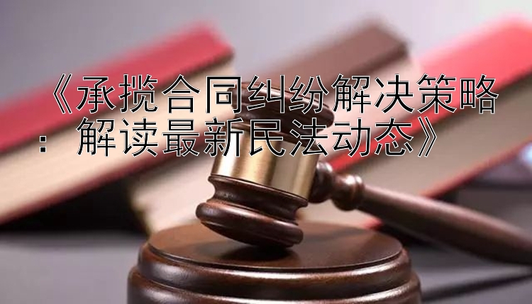 《承揽合同纠纷解决策略：解读最新民法动态》