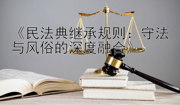 《民法典继承规则：守法与风俗的深度融合》