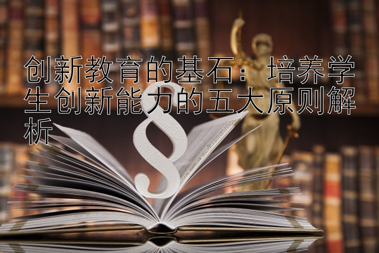 创新教育的基石：培养学生创新能力的五大原则解析