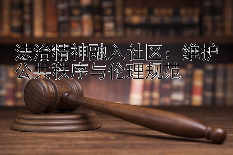 法治精神融入社区：维护公共秩序与伦理规范