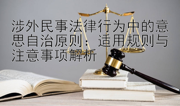 涉外民事法律行为中的意思自治原则：适用规则与注意事项解析