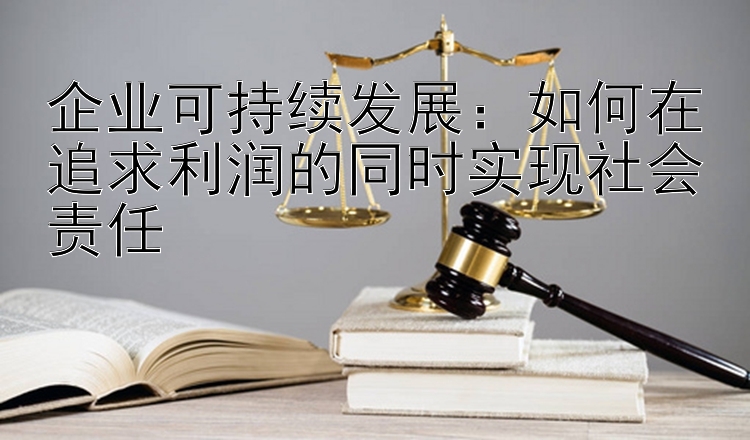 企业可持续发展：如何在追求利润的同时实现社会责任