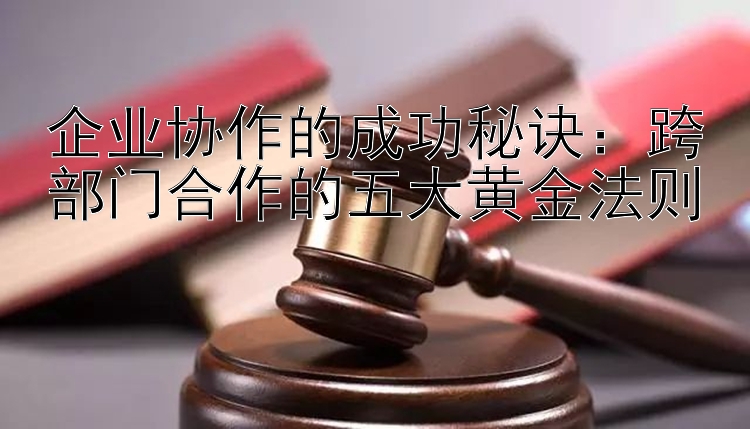 企业协作的成功秘诀：跨部门合作的五大黄金法则