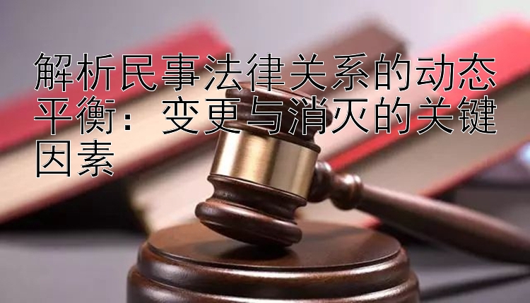 解析民事法律关系的动态平衡：变更与消灭的关键因素