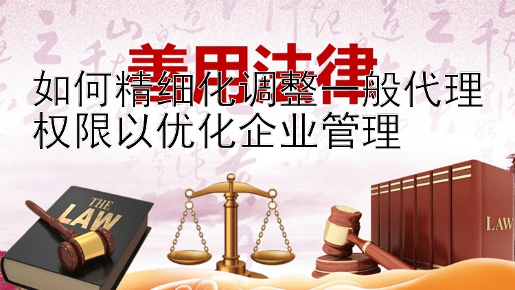 如何精细化调整一般代理权限以优化企业管理