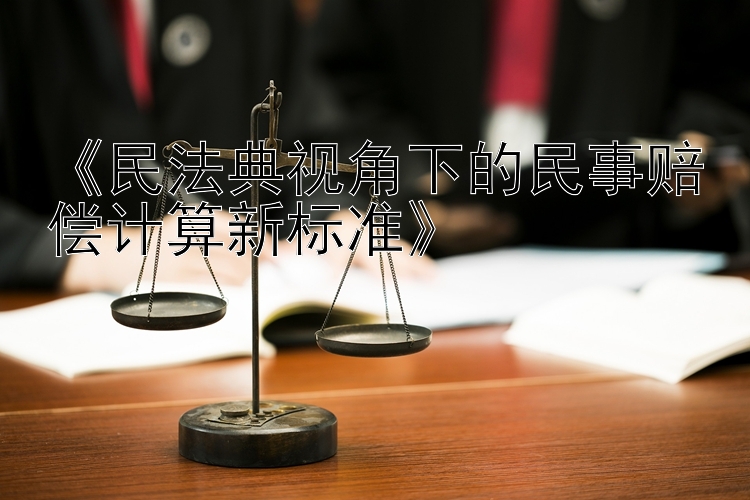 《民法典视角下的民事赔偿计算新标准》