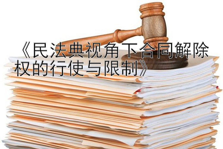 《民法典视角下合同解除权的行使与限制》