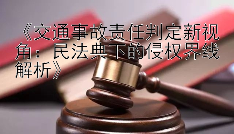 《交通事故责任判定新视角：民法典下的侵权界线解析》