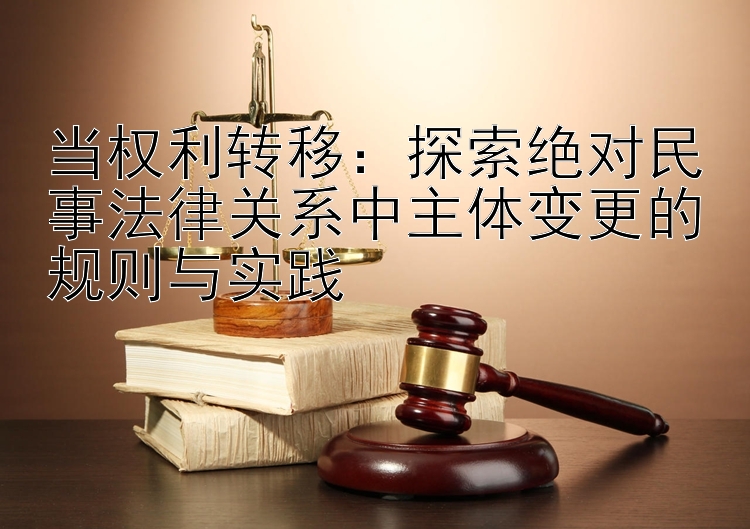 当权利转移：探索绝对民事法律关系中主体变更的规则与实践