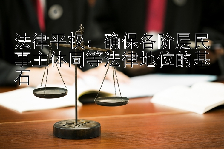 法律平权：确保各阶层民事主体同等法律地位的基石