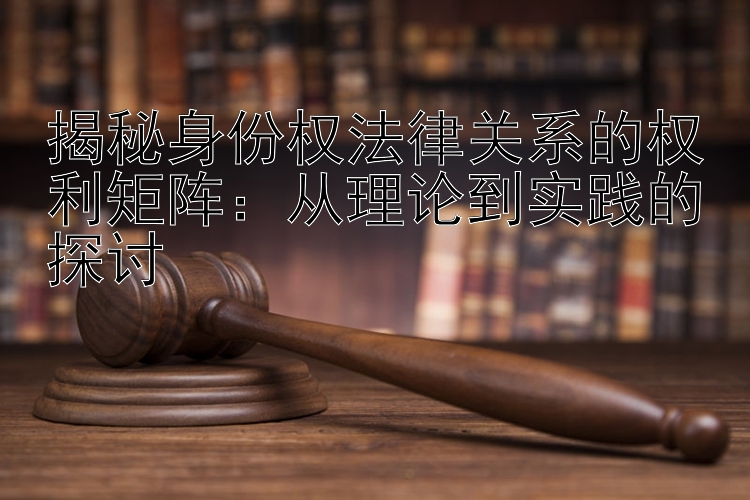 揭秘身份权法律关系的权利矩阵：从理论到实践的探讨