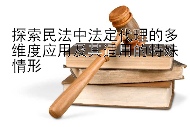 探索民法中法定代理的多维度应用及其适用的特殊情形