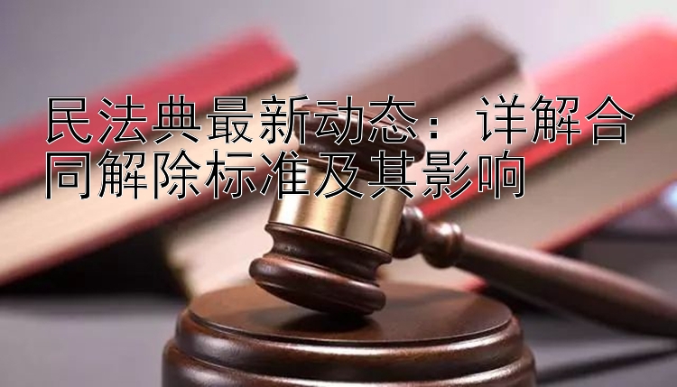 民法典最新动态：详解合同解除标准及其影响