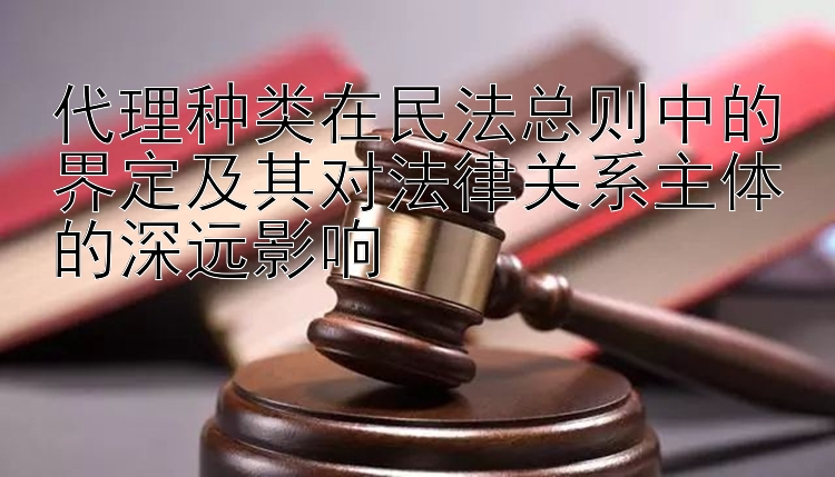 代理种类在民法总则中的界定及其对法律关系主体的深远影响