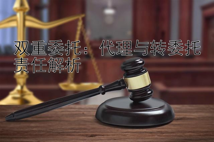 双重委托：代理与转委托责任解析