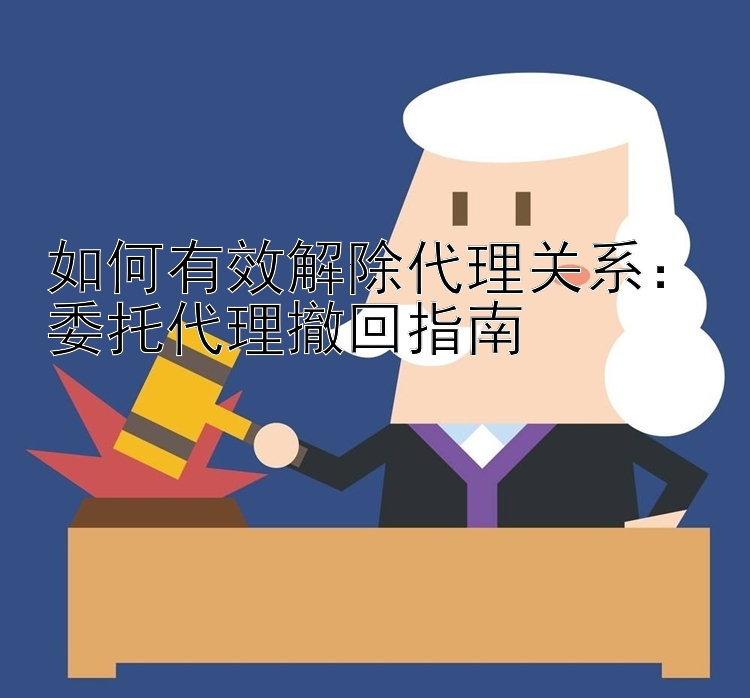 如何有效解除代理关系：委托代理撤回指南