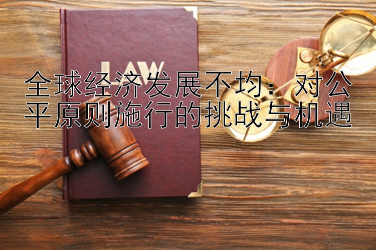 全球经济发展不均：对公平原则施行的挑战与机遇