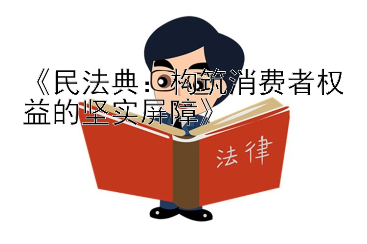 《民法典：构筑消费者权益的坚实屏障》