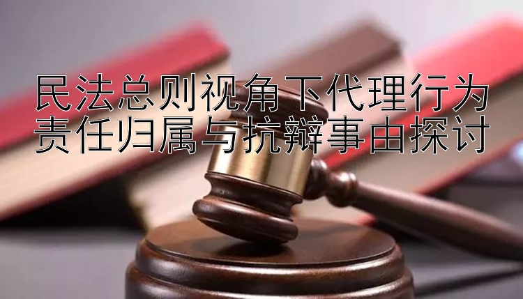 民法总则视角下代理行为责任归属与抗辩事由探讨