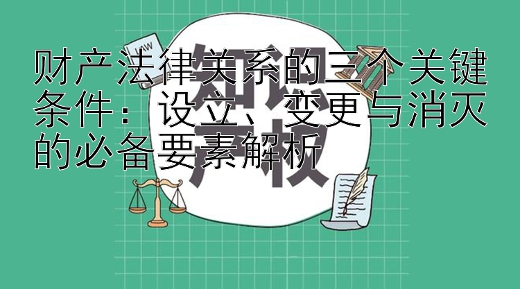 财产法律关系的三个关键条件：设立、变更与消灭的必备要素解析