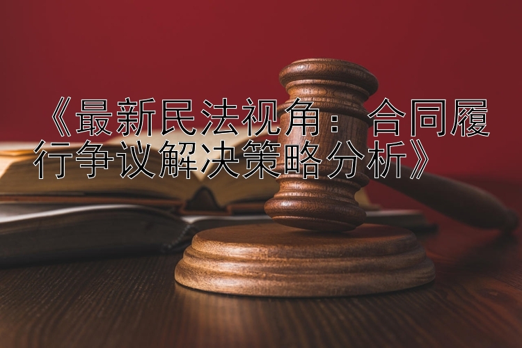 《最新民法视角：合同履行争议解决策略分析》