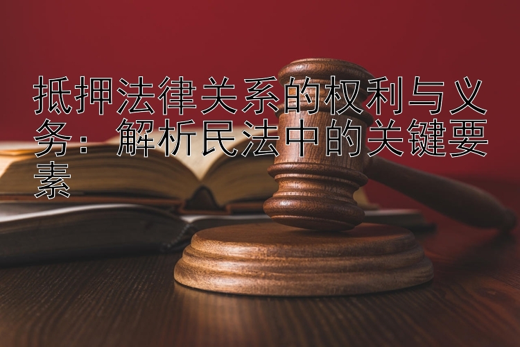 抵押法律关系的权利与义务：解析民法中的关键要素