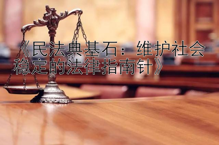 《民法典基石：维护社会稳定的法律指南针》