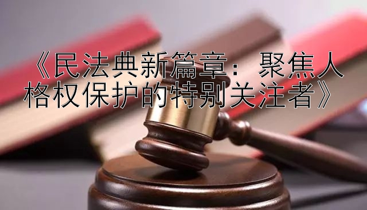 《民法典新篇章：聚焦人格权保护的特别关注者》