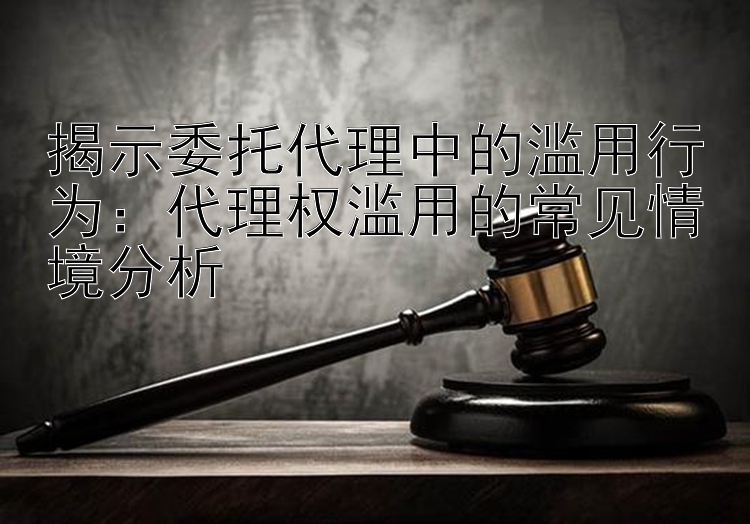 揭示委托代理中的滥用行为：代理权滥用的常见情境分析