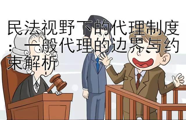 民法视野下的代理制度：一般代理的边界与约束解析