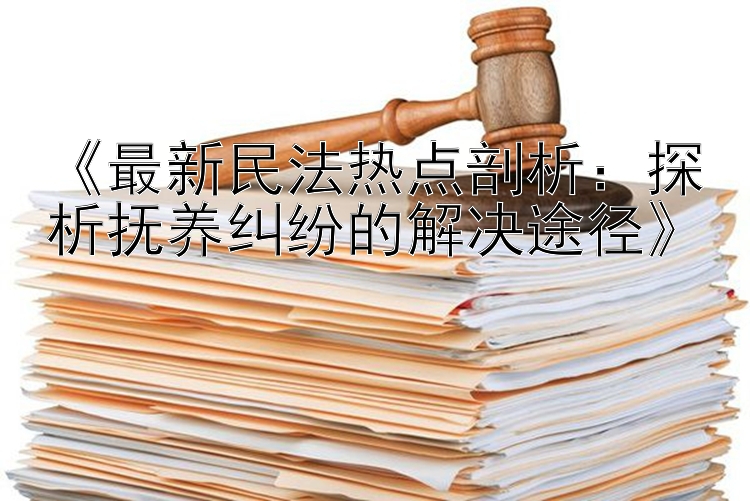 《最新民法热点剖析：探析抚养纠纷的解决途径》