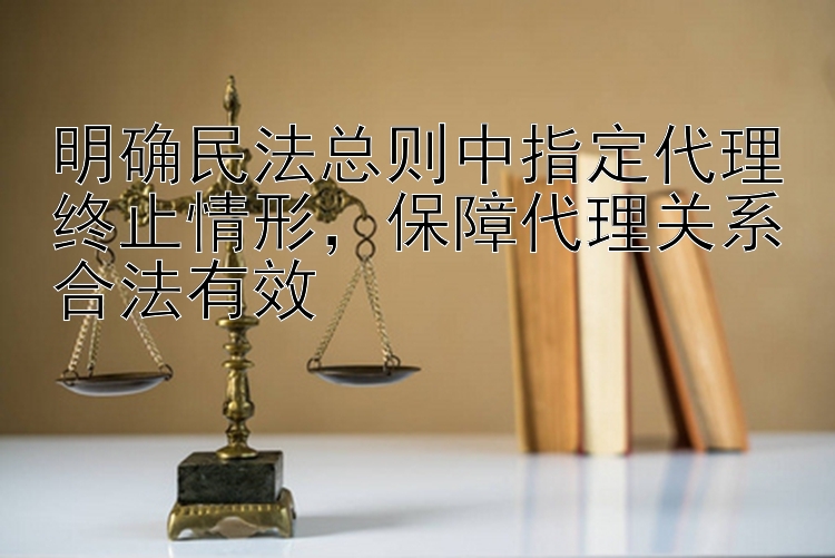 明确民法总则中指定代理终止情形，保障代理关系合法有效