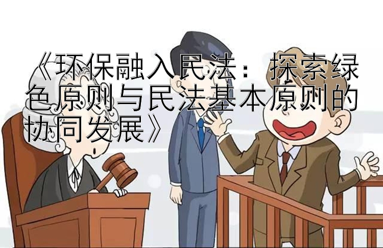 《环保融入民法：探索绿色原则与民法基本原则的协同发展》