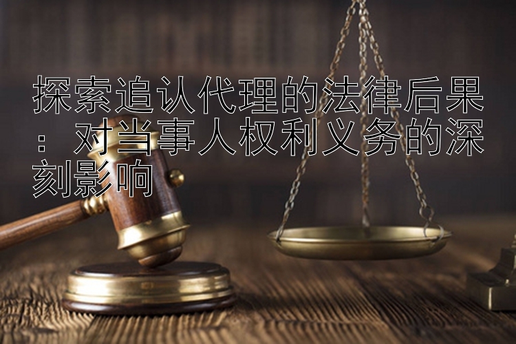 探索追认代理的法律后果：对当事人权利义务的深刻影响