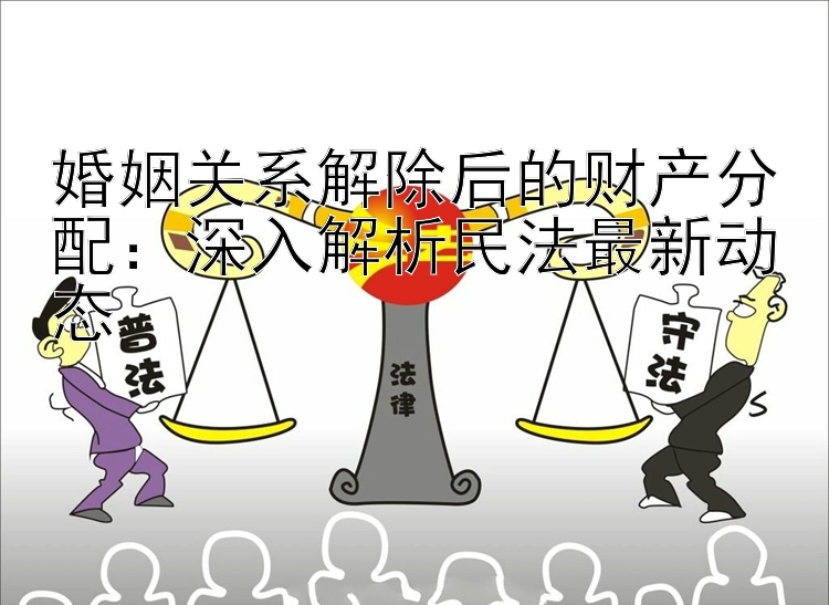 婚姻关系解除后的财产分配：深入解析民法最新动态