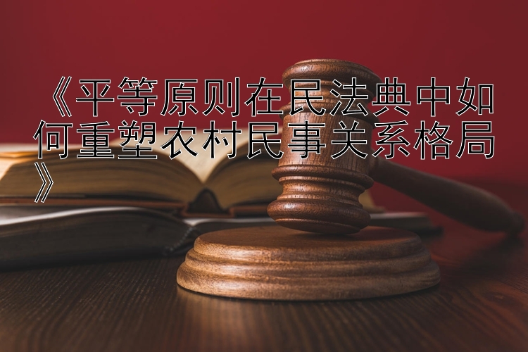 《平等原则在民法典中如何重塑农村民事关系格局》