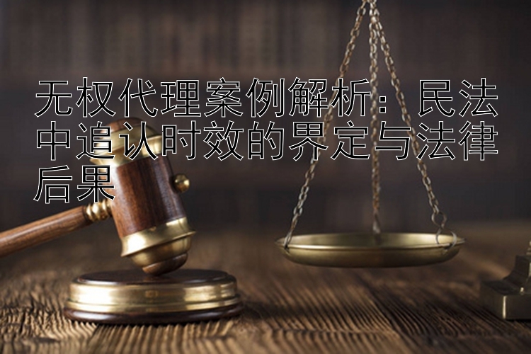 无权代理案例解析：民法中追认时效的界定与法律后果