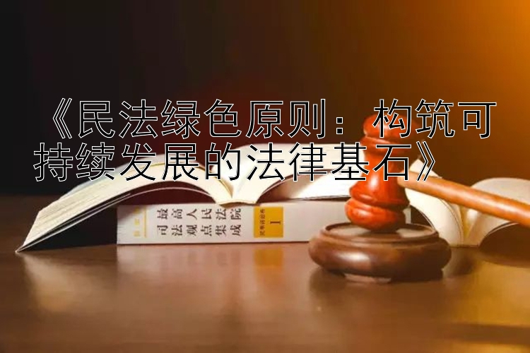 《民法绿色原则：构筑可持续发展的法律基石》