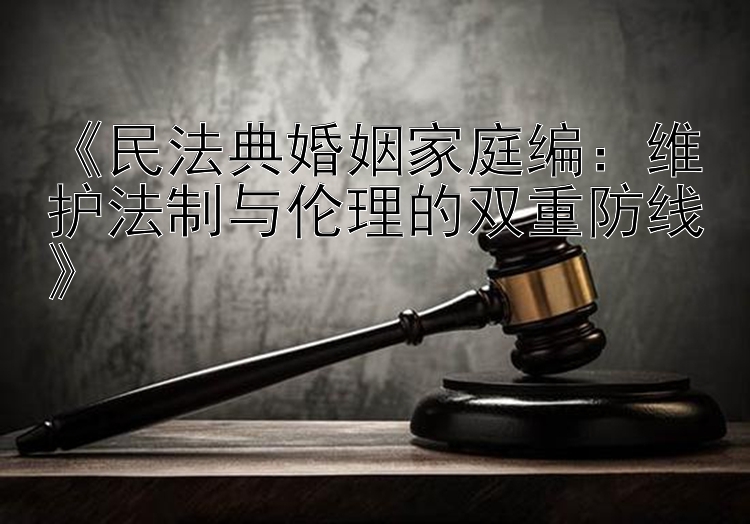 《民法典婚姻家庭编：维护法制与伦理的双重防线》