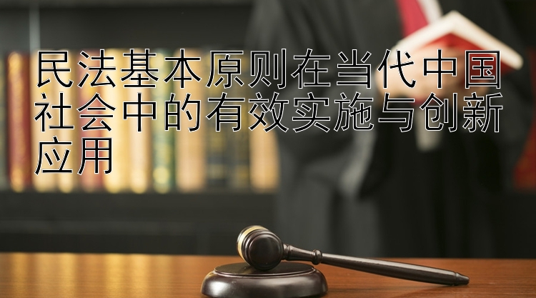 民法基本原则在当代中国社会中的有效实施与创新应用