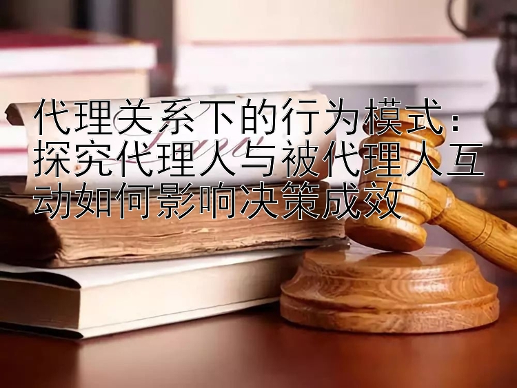 代理关系下的行为模式：探究代理人与被代理人互动如何影响决策成效