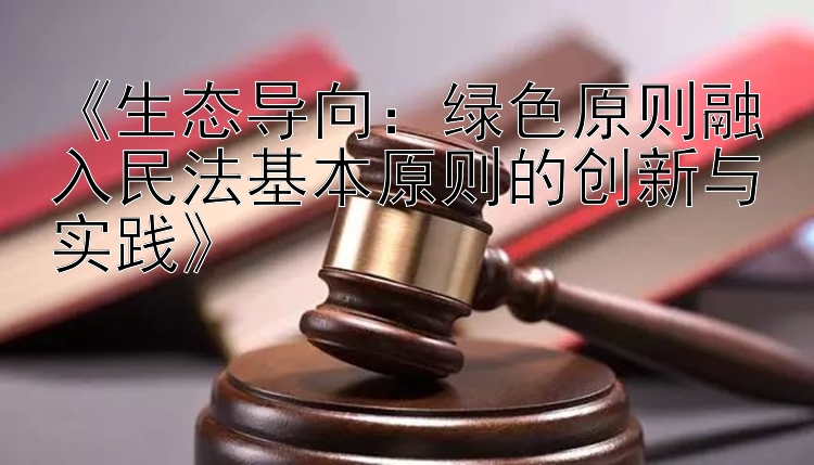 《生态导向：绿色原则融入民法基本原则的创新与实践》